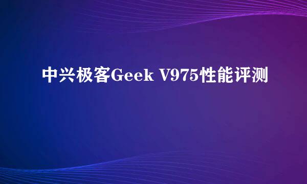 中兴极客Geek V975性能评测