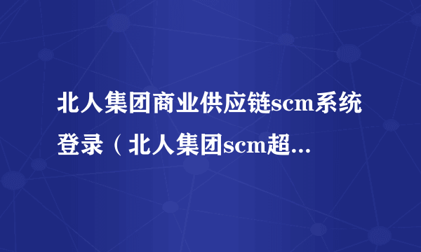 北人集团商业供应链scm系统登录（北人集团scm超市系统）